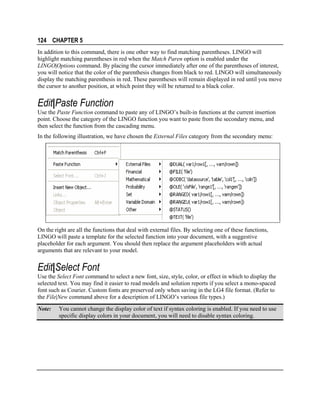 124 CHAPTER 5
In addition to this command, there is one other way to find matching parentheses. LINGO will
highlight matching parentheses in red when the Match Paren option is enabled under the
LINGO|Options command. By placing the cursor immediately after one of the parentheses of interest,
you will notice that the color of the parenthesis changes from black to red. LINGO will simultaneously
display the matching parenthesis in red. These parentheses will remain displayed in red until you move
the cursor to another position, at which point they will be returned to a black color.

Edit|Paste Function
Use the Paste Function command to paste any of LINGO’s built-in functions at the current insertion
point. Choose the category of the LINGO function you want to paste from the secondary menu, and
then select the function from the cascading menu.
In the following illustration, we have chosen the External Files category from the secondary menu:

On the right are all the functions that deal with external files. By selecting one of these functions,
LINGO will paste a template for the selected function into your document, with a suggestive
placeholder for each argument. You should then replace the argument placeholders with actual
arguments that are relevant to your model.

Edit|Select Font
Use the Select Font command to select a new font, size, style, color, or effect in which to display the
selected text. You may find it easier to read models and solution reports if you select a mono-spaced
font such as Courier. Custom fonts are preserved only when saving in the LG4 file format. (Refer to
the File|New command above for a description of LINGO’s various file types.)
Note:

You cannot change the display color of text if syntax coloring is enabled. If you need to use
specific display colors in your document, you will need to disable syntax coloring.

 