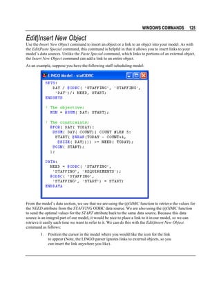 WINDOWS COMMANDS

125

Edit|Insert New Object
Use the Insert New Object command to insert an object or a link to an object into your model. As with
the Edit|Paste Special command, this command is helpful in that it allows you to insert links to your
model’s data sources. Unlike the Paste Special command, which links to portions of an external object,
the Insert New Object command can add a link to an entire object.
As an example, suppose you have the following staff-scheduling model:

From the model’s data section, we see that we are using the @ODBC function to retrieve the values for
the NEED attribute from the STAFFING ODBC data source. We are also using the @ODBC function
to send the optimal values for the START attribute back to the same data source. Because this data
source is an integral part of our model, it would be nice to place a link to it in our model, so we can
retrieve it easily each time we want to refer to it. We can do this with the Edit|Insert New Object
command as follows:
1.

Position the cursor in the model where you would like the icon for the link
to appear (Note, the LINGO parser ignores links to external objects, so you
can insert the link anywhere you like).

 
