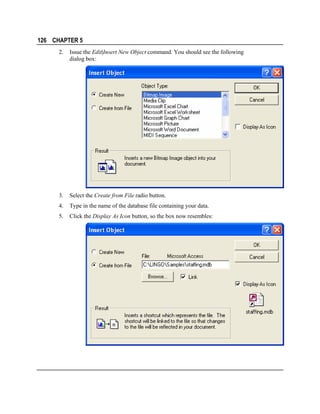 126 CHAPTER 5
2.

Issue the Edit|Insert New Object command. You should see the following
dialog box:

3.

Select the Create from File radio button.

4.

Type in the name of the database file containing your data.

5.

Click the Display As Icon button, so the box now resembles:

 