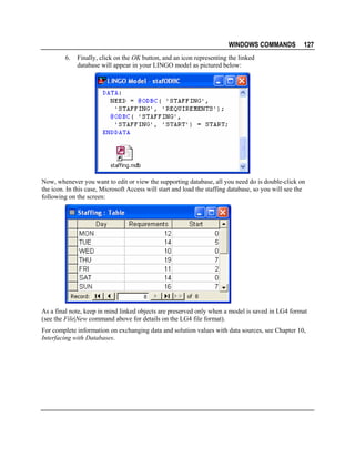 WINDOWS COMMANDS
6.

127

Finally, click on the OK button, and an icon representing the linked
database will appear in your LINGO model as pictured below:

Now, whenever you want to edit or view the supporting database, all you need do is double-click on
the icon. In this case, Microsoft Access will start and load the staffing database, so you will see the
following on the screen:

As a final note, keep in mind linked objects are preserved only when a model is saved in LG4 format
(see the File|New command above for details on the LG4 file format).
For complete information on exchanging data and solution values with data sources, see Chapter 10,
Interfacing with Databases.

 