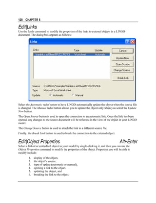 128 CHAPTER 5

Edit|Links
Use the Links command to modify the properties of the links to external objects in a LINGO
document. The dialog box appears as follows:

Select the Automatic radio button to have LINGO automatically update the object when the source file
is changed. The Manual radio button allows you to update the object only when you select the Update
Now button.
The Open Source button is used to open the connection to an automatic link. Once the link has been
opened, any changes to the source document will be reflected in the view of the object in your LINGO
model.
The Change Source button is used to attach the link to a different source file.
Finally, the Break Link button is used to break the connection to the external object.

Edit|Object Properties

Alt+Enter

Select a linked or embedded object in your model by single-clicking it, and then you can use the
Object Properties command to modify the properties of the object. Properties you will be able to
modify include:
1.
2.
3.
4.
5.
6.

display of the object,
the object’s source,
type of update (automatic or manual),
opening a link to the object,
updating the object, and
breaking the link to the object.

 