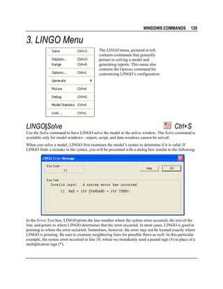 WINDOWS COMMANDS

129

3. LINGO Menu
The LINGO menu, pictured at left,
contains commands that generally
pertain to solving a model and
generating reports. This menu also
contains the Options command for
customizing LINGO’s configuration.

LINGO|Solve

Ctrl+S

Use the Solve command to have LINGO solve the model in the active window. The Solve command is
available only for model windows—report, script, and data windows cannot be solved.
When you solve a model, LINGO first examines the model’s syntax to determine if it is valid. If
LINGO finds a mistake in the syntax, you will be presented with a dialog box similar to the following:

In the Error Text box, LINGO prints the line number where the syntax error occurred, the text of the
line, and points to where LINGO determines that the error occurred. In most cases, LINGO is good at
pointing to where the error occurred. Sometimes, however, the error may not be located exactly where
LINGO is pointing. Be sure to examine neighboring lines for possible flaws as well. In this particular
example, the syntax error occurred in line 10, where we mistakenly used a pound sign (#) in place of a
multiplication sign (*).

 