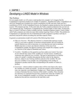 4 CHAPTER 1

Developing a LINGO Model in Windows
The Problem
For our sample model, we will create a small product-mix example. Let’s imagine that the
CompuQuick Corporation produces two models of computers—Standard and Turbo. CompuQuick can
sell every Standard unit it produces for a profit contribution of $100, and each Turbo unit for a
contribution of $150. At the CompuQuick factory, the Standard computer production line can produce,
at most, 100 computers per day. At the same time, the Turbo computer production line can turn out
120 computers per day. Furthermore, CompuQuick has a limited supply of daily labor. In particular,
there is a total of 160 hours of labor available each day. Standard computers require 1 hour of labor,
while Turbo computers are relatively more labor intense requiring 2 hours of labor. The problem for
CompuQuick is to determine the mix of Standard and Turbo computers to produce each day to
maximize total profit without exceeding line and labor capacity limits.
In general, an optimization model will consist of the following three items:
• Objective Function - The objective function is a formula that expresses exactly
what it is you want to optimize. In business oriented models, this will usually be
a profit function you wish to maximize, or a cost function you want to minimize.
Models may have, at most, one objective function. In the case of our
CompuQuick example, the objective function will compute the company’s profit
as a function of the output of Standards and Turbos.
• Variables - Variables are the quantities you have under your control. You must
decide what the best values of the variables are. For this reason, variables are
sometimes also called decision variables. The goal of optimization is to find the
values of a model’s variables that generate the best value for the objective
function, subject to any limiting conditions placed on the variables. We will
have two variables in our example−one corresponding to the number of
Standards to produce and the other corresponding to the number of Turbos to
produce.
• Constraints - Almost without exception, there will be some limit on the values
the variables in a model can assume—at least one resource will be limited (e.g.,
time, raw materials, your department’s budget, etc.). These limits are expressed
in terms of formulas that are a function of the model’s variables. These formulas
are referred to as constraints because they constrain the values the variables can
take. In our CompuQuick example, we will have one constraint for each
production line and one constraint on the total labor used.

 