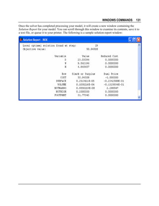 WINDOWS COMMANDS

131

Once the solver has completed processing your model, it will create a new window containing the
Solution Report for your model. You can scroll through this window to examine its contents, save it to
a text file, or queue it to your printer. The following is a sample solution report window:

 