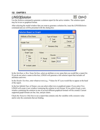 132 CHAPTER 5

LINGO|Solution

Ctrl+O

Use the Solution command to generate a solution report for the active window. The solution report
may be in text or graphical format.
After selecting the model window that you want to generate a solution for, issue the LINGO|Solution
command and you will be presented with this dialog box:

In the Attribute or Row Name list box, select an attribute or row name that you would like a report for.
If you do not select a name in this box, LINGO will generate a full solution report that includes all
attributes and rows.
In the Header Text box, enter whatever text (e.g., “Values for X”) you would like to appear at the head
of the report.
In the box labeled Type of Output, you can select either text or graphical output. If you select Text,
LINGO will create a new window containing the solution in text format. If you select Graph, a new
window containing the solution in one of several different graphical formats will be created. Current
supported graph formats are bar, line, and pie charts.
Check the Nonzeros Only box to see a report that contains only the variables with a nonzero value
and/or only the constraints that are binding.

 