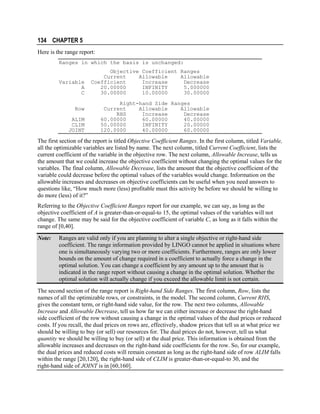 134 CHAPTER 5
Here is the range report:
Ranges in which the basis is unchanged:

Variable
A
C
Row
ALIM
CLIM
JOINT

Objective Coefficient Ranges
Current
Allowable
Allowable
Coefficient
Increase
Decrease
20.00000
INFINITY
5.000000
30.00000
10.00000
30.00000
Right-hand Side Ranges
Current
Allowable
Allowable
RHS
Increase
Decrease
60.00000
60.00000
40.00000
50.00000
INFINITY
20.00000
120.0000
40.00000
60.00000

The first section of the report is titled Objective Coefficient Ranges. In the first column, titled Variable,
all the optimizable variables are listed by name. The next column, titled Current Coefficient, lists the
current coefficient of the variable in the objective row. The next column, Allowable Increase, tells us
the amount that we could increase the objective coefficient without changing the optimal values for the
variables. The final column, Allowable Decrease, lists the amount that the objective coefficient of the
variable could decrease before the optimal values of the variables would change. Information on the
allowable increases and decreases on objective coefficients can be useful when you need answers to
questions like, “How much more (less) profitable must this activity be before we should be willing to
do more (less) of it?”
Referring to the Objective Coefficient Ranges report for our example, we can say, as long as the
objective coefficient of A is greater-than-or-equal-to 15, the optimal values of the variables will not
change. The same may be said for the objective coefficient of variable C, as long as it falls within the
range of [0,40].
Note:

Ranges are valid only if you are planning to alter a single objective or right-hand side
coefficient. The range information provided by LINGO cannot be applied in situations where
one is simultaneously varying two or more coefficients. Furthermore, ranges are only lower
bounds on the amount of change required in a coefficient to actually force a change in the
optimal solution. You can change a coefficient by any amount up to the amount that is
indicated in the range report without causing a change in the optimal solution. Whether the
optimal solution will actually change if you exceed the allowable limit is not certain.

The second section of the range report is Right-hand Side Ranges. The first column, Row, lists the
names of all the optimizable rows, or constraints, in the model. The second column, Current RHS,
gives the constant term, or right-hand side value, for the row. The next two columns, Allowable
Increase and Allowable Decrease, tell us how far we can either increase or decrease the right-hand
side coefficient of the row without causing a change in the optimal values of the dual prices or reduced
costs. If you recall, the dual prices on rows are, effectively, shadow prices that tell us at what price we
should be willing to buy (or sell) our resources for. The dual prices do not, however, tell us what
quantity we should be willing to buy (or sell) at the dual price. This information is obtained from the
allowable increases and decreases on the right-hand side coefficients for the row. So, for our example,
the dual prices and reduced costs will remain constant as long as the right-hand side of row ALIM falls
within the range [20,120], the right-hand side of CLIM is greater-than-or-equal-to 30, and the
right-hand side of JOINT is in [60,160].

 