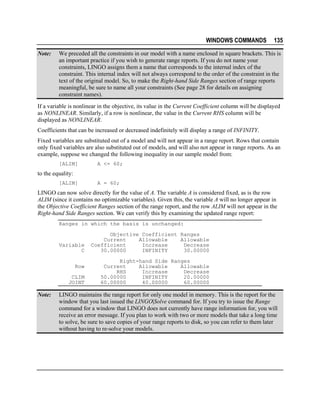 WINDOWS COMMANDS
Note:

135

We preceded all the constraints in our model with a name enclosed in square brackets. This is
an important practice if you wish to generate range reports. If you do not name your
constraints, LINGO assigns them a name that corresponds to the internal index of the
constraint. This internal index will not always correspond to the order of the constraint in the
text of the original model. So, to make the Right-hand Side Ranges section of range reports
meaningful, be sure to name all your constraints (See page 28 for details on assigning
constraint names).

If a variable is nonlinear in the objective, its value in the Current Coefficient column will be displayed
as NONLINEAR. Similarly, if a row is nonlinear, the value in the Current RHS column will be
displayed as NONLINEAR.
Coefficients that can be increased or decreased indefinitely will display a range of INFINITY.
Fixed variables are substituted out of a model and will not appear in a range report. Rows that contain
only fixed variables are also substituted out of models, and will also not appear in range reports. As an
example, suppose we changed the following inequality in our sample model from:
[ALIM]

A <= 60;

to the equality:
[ALIM]

A = 60;

LINGO can now solve directly for the value of A. The variable A is considered fixed, as is the row
ALIM (since it contains no optimizable variables). Given this, the variable A will no longer appear in
the Objective Coefficient Ranges section of the range report, and the row ALIM will not appear in the
Right-hand Side Ranges section. We can verify this by examining the updated range report:
Ranges in which the basis is unchanged:

Variable
C
Row
CLIM
JOINT

Note:

Objective Coefficient Ranges
Current
Allowable
Allowable
Coefficient
Increase
Decrease
30.00000
INFINITY
30.00000
Right-hand Side Ranges
Current
Allowable
Allowable
RHS
Increase
Decrease
50.00000
INFINITY
20.00000
60.00000
40.00000
60.00000

LINGO maintains the range report for only one model in memory. This is the report for the
window that you last issued the LINGO|Solve command for. If you try to issue the Range
command for a window that LINGO does not currently have range information for, you will
receive an error message. If you plan to work with two or more models that take a long time
to solve, be sure to save copies of your range reports to disk, so you can refer to them later
without having to re-solve your models.

 