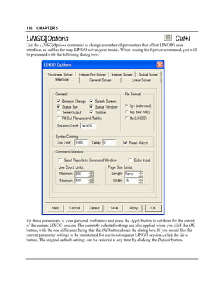 136 CHAPTER 5

LINGO|Options

Ctrl+I

Use the LINGO|Options command to change a number of parameters that affect LINGO's user
interface, as well as the way LINGO solves your model. When issuing the Options command, you will
be presented with the following dialog box:

Set these parameters to your personal preference and press the Apply button to set them for the extent
of the current LINGO session. The currently selected settings are also applied when you click the OK
button, with the one difference being that the OK button closes the dialog box. If you would like the
current parameter settings to be maintained for use in subsequent LINGO sessions, click the Save
button. The original default settings can be restored at any time by clicking the Default button.

 