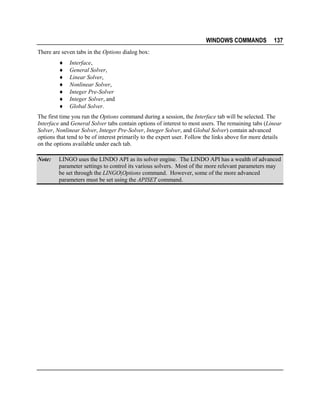 WINDOWS COMMANDS

137

There are seven tabs in the Options dialog box:
♦
♦
♦
♦
♦
♦
♦

Interface,
General Solver,
Linear Solver,
Nonlinear Solver,
Integer Pre-Solver
Integer Solver, and
Global Solver.

The first time you run the Options command during a session, the Interface tab will be selected. The
Interface and General Solver tabs contain options of interest to most users. The remaining tabs (Linear
Solver, Nonlinear Solver, Integer Pre-Solver, Integer Solver, and Global Solver) contain advanced
options that tend to be of interest primarily to the expert user. Follow the links above for more details
on the options available under each tab.
Note:

LINGO uses the LINDO API as its solver engine. The LINDO API has a wealth of advanced
parameter settings to control its various solvers. Most of the more relevant parameters may
be set through the LINGO|Options command. However, some of the more advanced
parameters must be set using the APISET command.

 