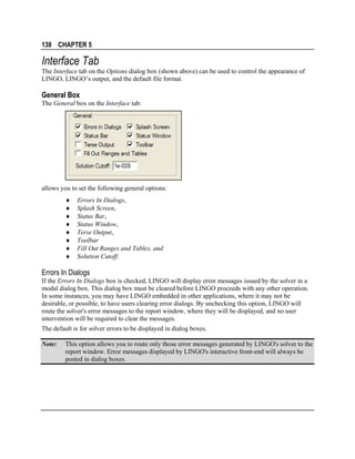 138 CHAPTER 5

Interface Tab
The Interface tab on the Options dialog box (shown above) can be used to control the appearance of
LINGO, LINGO’s output, and the default file format.

General Box
The General box on the Interface tab:

allows you to set the following general options:
♦
♦
♦
♦
♦
♦
♦
♦

Errors In Dialogs,
Splash Screen,
Status Bar,
Status Window,
Terse Output,
Toolbar
Fill Out Ranges and Tables, and
Solution Cutoff.

Errors In Dialogs
If the Errors In Dialogs box is checked, LINGO will display error messages issued by the solver in a
modal dialog box. This dialog box must be cleared before LINGO proceeds with any other operation.
In some instances, you may have LINGO embedded in other applications, where it may not be
desirable, or possible, to have users clearing error dialogs. By unchecking this option, LINGO will
route the solver's error messages to the report window, where they will be displayed, and no user
intervention will be required to clear the messages.
The default is for solver errors to be displayed in dialog boxes.
Note:

This option allows you to route only those error messages generated by LINGO's solver to the
report window. Error messages displayed by LINGO's interactive front-end will always be
posted in dialog boxes.

 