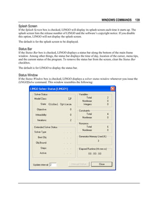 WINDOWS COMMANDS

139

Splash Screen
If the Splash Screen box is checked, LINGO will display its splash screen each time it starts up. The
splash screen lists the release number of LINGO and the software’s copyright notice. If you disable
this option, LINGO will not display the splash screen.
The default is for the splash screen to be displayed.

Status Bar
If the Status Bar box is checked, LINGO displays a status bar along the bottom of the main frame
window. Among other things, the status bar displays the time of day, location of the cursor, menu tips,
and the current status of the program. To remove the status bar from the screen, clear the Status Bar
checkbox.
The default is for LINGO to display the status bar.

Status Window
If the Status Window box is checked, LINGO displays a solver status window whenever you issue the
LINGO|Solve command. This window resembles the following:

 