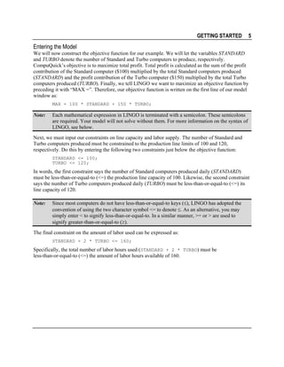 GETTING STARTED

5

Entering the Model
We will now construct the objective function for our example. We will let the variables STANDARD
and TURBO denote the number of Standard and Turbo computers to produce, respectively.
CompuQuick’s objective is to maximize total profit. Total profit is calculated as the sum of the profit
contribution of the Standard computer ($100) multiplied by the total Standard computers produced
(STANDARD) and the profit contribution of the Turbo computer ($150) multiplied by the total Turbo
computers produced (TURBO). Finally, we tell LINGO we want to maximize an objective function by
preceding it with “MAX =”. Therefore, our objective function is written on the first line of our model
window as:
MAX = 100 * STANDARD + 150 * TURBO;

Note:

Each mathematical expression in LINGO is terminated with a semicolon. These semicolons
are required. Your model will not solve without them. For more information on the syntax of
LINGO, see below.

Next, we must input our constraints on line capacity and labor supply. The number of Standard and
Turbo computers produced must be constrained to the production line limits of 100 and 120,
respectively. Do this by entering the following two constraints just below the objective function:
STANDARD <= 100;
TURBO <= 120;

In words, the first constraint says the number of Standard computers produced daily (STANDARD)
must be less-than-or-equal-to (<=) the production line capacity of 100. Likewise, the second constraint
says the number of Turbo computers produced daily (TURBO) must be less-than-or-equal-to (<=) its
line capacity of 120.
Note:

Since most computers do not have less-than-or-equal-to keys (≤), LINGO has adopted the
convention of using the two character symbol <= to denote ≤. As an alternative, you may
simply enter < to signify less-than-or-equal-to. In a similar manner, >= or > are used to
signify greater-than-or-equal-to (≥).

The final constraint on the amount of labor used can be expressed as:
STANDARD + 2 * TURBO <= 160;

Specifically, the total number of labor hours used (STANDARD + 2 * TURBO) must be
less-than-or-equal-to (<=) the amount of labor hours available of 160.

 