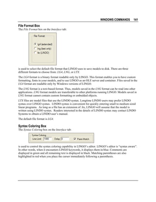 WINDOWS COMMANDS

141

File Format Box
The File Format box on the Interface tab:

is used to select the default file format that LINGO uses to save models to disk. There are three
different formats to choose from: LG4, LNG, or LTX.
The LG4 format is a binary format readable only by LINGO. This format enables you to have custom
formatting, fonts in your models, and to use LINGO as an OLE server and container. Files saved in the
LG4 format are readable only by Windows versions of LINGO.
The LNG format is a text-based format. Thus, models saved in the LNG format can be read into other
applications. LNG format models are transferable to other platforms running LINGO. Models saved in
LNG format cannot contain custom formatting or embedded objects.
LTX files are model files that use the LINDO syntax. Longtime LINDO users may prefer LINDO
syntax over LINGO syntax. LINDO syntax is convenient for quickly entering small to medium sized
linear programs. As long as a file has an extension of .ltx, LINGO will assume that the model is
written using LINDO syntax. Readers interested in the details of LINDO syntax may contact LINDO
Systems to obtain a LINDO user’s manual.
The default file format is LG4.

Syntax Coloring Box
The Syntax Coloring box on the Interface tab:

is used to control the syntax coloring capability in LINGO’s editor. LINGO’s editor is “syntax aware”.
In other words, when it encounters LINGO keywords, it displays them in blue. Comments are
displayed in green and all remaining text is displayed in black. Matching parentheses are also
highlighted in red when you place the cursor immediately following a parenthesis.

 