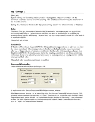 142 CHAPTER 5

Line Limit
Syntax coloring can take a long time if you have very large files. The Line Limit field sets the
maximum acceptable file size for syntax coloring. Files with line counts exceeding this parameter will
not be syntax colored.
Setting this parameter to 0 will disable the syntax coloring feature. The default line limit is 1000 lines.

Delay
The Delay field sets the number of seconds LINGO waits after the last keystroke was typed before
re-coloring modified text. Users on slower machines may want to set this higher to avoid having
syntax coloring interfere with typing. Users on faster machines may want to decrease this value, so text
is re-colored quickly.
The default is 0 seconds.

Paren Match
If the Paren Match box is checked, LINGO will highlight matching parentheses in red when you place
the cursor immediately following a parenthesis. In other words, by placing the cursor immediately
after one of the parentheses of interest, you will notice that the color of the parenthesis changes from
black to red. LINGO will simultaneously display the matching parenthesis in red. These parentheses
will remain displayed in red until you move the cursor to another position, at which point they will be
returned to a black color.
The default is for parenthesis matching to be enabled.

Command Window Box
The Command Window box on the Interface tab:

is used to customize the configuration of LINGO’s command window.
LINGO’s command window can be opened by using the Window|Command Window command. This
gives the user a command-line interface to LINGO. This interface is identical to ones used by LINGO
on platforms other than Windows. The command window is also useful for testing LINGO command
scripts. For more information on the commands available under LINGO’s command-line interface,
refer to Chapter 6, Command-line Commands.

 