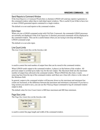 WINDOWS COMMANDS

143

Send Reports to Command Window
If the Send Reports to Command Windowbox is checked, LINGO will send any reports it generates to
the command window rather than to individual report windows. This is useful if you’d like to have two
or more LINGO generated reports contained in a single window.
The default is to not send reports to the command window.

Echo Input
When you run a LINGO command script with File|Take Commands, the commands LINGO processes
are normally not displayed. If the Echo Input box is checked, processed commands will be displayed in
the command window. This can be a useful feature when you are trying to develop and debug a
LINGO command script.
The default is to not echo input.

Line Count Limits
The Line Count Limits box on the Interface tab:

is used to control the total number of output lines that can be stored in the command window.
When LINGO sends output to the command window, it places it at the bottom of the window. All
previous output is scrolled up to make way for the new output. The Maximum field sets the maximum
number of output lines allowed in the command window. When LINGO hits this limit, it starts
removing lines from the top of the command window until there are n lines left, where n is the value of
the Minimum field.
In general, output to the command window will become slower as the maximum and minimum line
counts are increased, or the difference between the maximum and minimum is decreased. If you have a
long session you need to save, you can use the File|Log Output command to log all command window
output to disk.
The default value for Line Count Limits is 800 lines maximum and 400 lines minimum.

Page Size Limits
The Page Size Limits box on the Interface tab:

is used to control the page length and width of the command window.

 