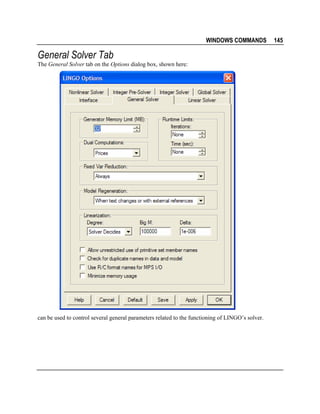 WINDOWS COMMANDS

General Solver Tab
The General Solver tab on the Options dialog box, shown here:

can be used to control several general parameters related to the functioning of LINGO’s solver.

145

 