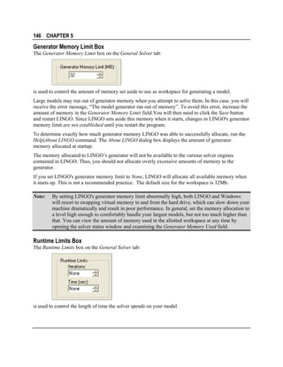146 CHAPTER 5

Generator Memory Limit Box
The Generator Memory Limit box on the General Solver tab:

is used to control the amount of memory set aside to use as workspace for generating a model.
Large models may run out of generator memory when you attempt to solve them. In this case, you will
receive the error message, “The model generator ran out of memory”. To avoid this error, increase the
amount of memory in the Generator Memory Limit field.You will then need to click the Save button
and restart LINGO. Since LINGO sets aside this memory when it starts, changes in LINGO's generator
memory limit are not established until you restart the program.
To determine exactly how much generator memory LINGO was able to successfully allocate, run the
Help|About LINGO command. The About LINGO dialog box displays the amount of generator
memory allocated at startup.
The memory allocated to LINGO’s generator will not be available to the various solver engines
contained in LINGO. Thus, you should not allocate overly excessive amounts of memory to the
generator.
If you set LINGO's generator memory limit to None, LINGO will allocate all available memory when
it starts up. This is not a recommended practice. The default size for the workspace is 32Mb.
Note:

By setting LINGO's generator memory limit abnormally high, both LINGO and Windows
will resort to swapping virtual memory to and from the hard drive, which can slow down your
machine dramatically and result in poor performance. In general, set the memory allocation to
a level high enough to comfortably handle your largest models, but not too much higher than
that. You can view the amount of memory used in the allotted workspace at any time by
opening the solver status window and examining the Generator Memory Used field.

Runtime Limits Box
The Runtime Limits box on the General Solver tab:

is used to control the length of time the solver spends on your model.

 