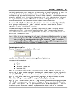 WINDOWS COMMANDS

147

The first field, Iterations, allows you to place an upper limit on the number of iterations the solver will
perform. An iteration is the fundamental operation performed by the solver. At the risk of
oversimplification, it is a process that involves forcing a variable, currently 0, to become nonzero until
some other variable is driven to zero, improving the objective as we go. In general, larger models will
take longer to perform an iteration and nonlinear models will take longer than linear models. The
default iteration limit is None, meaning no limit is imposed on the iteration count.
The second field in the Runtime Limits box, Time (sec), is a limit on the amount of elapsed time the
solver is allowed when optimizing a model. The default time limit is None, meaning no limit is
imposed on the length of time the solver can run.
If the solver hits either of these limits, it returns to normal command mode. If the model contains
integer variables, LINGO will restore the best solution found so far. You may need to be patient,
however, because the solver may have to perform a fair amount of work to reinstall the current best
solution after it hits a runtime limit.
Note:

When the solver is interrupted, the only time it will return a valid solution is when the model
contains integer variables and an incumbent integer solution exists. In which case, the solver
backtracks to the incumbent solution before exiting. Interrupting a model without integer
variables will result in an undefined solution. Interrupting a model with integer variables but
no incumbent solution will also return an undefined solution.

Dual Computations Box
The Dual Computations box on the General Solver tab:

is used to control the level of dual computations performed by the solver.
The choices for this option are:
♦
♦
♦
♦

None,
Prices
Prices and Ranges, and
Prices Opt Only.

When the None option is selected, LINGO does not compute any dual and range information. This
option yields the fastest solution times, but is suitable only if you don’t require any dual information.
In fact, the LINGO|Range command will not execute when dual computations are turned off.
When the Prices option is selected, LINGO computes dual values, but not the ranges on the duals.
When Prices & Ranges is selected, LINGO computes both dual prices and ranges
When the Prices, Opt Only option is selected, LINGO computes dual values on the optimizable rows
only—fixed rows simply receive a dual value of 0. Ranges are also not computed under this option.
This can be a useful option if LINGO is spending a lot of time in the “Computing Duals…” phase of
the solution process. This phase is devoted to the computation of dual values on the fixed rows.

 