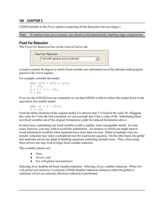 148 CHAPTER 5
LINGO defaults to the Prices option (computing all the dual prices but not ranges.)
Note:

If solution times are a concern, you should avoid unnecessarily enabling range computations.

Fixed Var Reduction
The Fixed Var Reduction box on the General Solver tab:

is used to control the degree to which fixed variables are substituted out of the ultimate math program
passed to the solver engines.
For example, consider the model:
MAX= 20*X + 30*Y + 12*Z;
X = 2*Y;
X + Y + Z <= 110;
Y = 30;

If we run the LINGO|Generate command, we see that LINGO is able to reduce this model down to the
equivalent, but smaller model:
MAX= 12 * Z + 2100;
Z <= 20;

From the third constraint of the original model it is obvious that Y is fixed at the value 30. Plugging
this value for Y into the first constraint, we can conclude that X has a value of 60. Substituting these
two fixed variables out of the original formulation yields the reduced formulation above.
In most cases, substituting out fixed variables yields a smaller, more manageable model. In some
cases, however, you may wish to avoid this substitution. An instance in which you might want to
avoid substitution would be when equations have more than one root. When m multiple roots are
present, reduction may select a suboptimal root for a particular equation. On the other hand, the global
and multistart solvers are adept at handling equations containing multiple roots. Thus, when using
these solvers one may wish to forgo fixed variable reduction.
The available options are:
♦
♦
♦

None,
Always, and
Not with global and multistart.

Selecting None disables all fixed variable reduction. Selecting Always enables reduction. When Not
with global and multistart is selected, LINGO disables reduction whenever either the global or
multistart solvers are selected, otherwise reduction is performed.

 