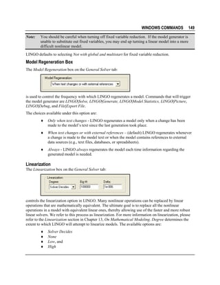 WINDOWS COMMANDS
Note:

149

You should be careful when turning off fixed variable reduction. If the model generator is
unable to substitute out fixed variables, you may end up turning a linear model into a more
difficult nonlinear model.

LINGO defaults to selecting Not with global and multistart for fixed variable reduction.

Model Regeneration Box
The Model Regeneration box on the General Solver tab:

is used to control the frequency with which LINGO regenerates a model. Commands that will trigger
the model generator are LINGO|Solve, LINGO|Generate, LINGO|Model Statistics, LINGO|Picture,
LINGO|Debug, and File|Export File.
The choices available under this option are:
♦

Only when text changes - LINGO regenerates a model only when a change has been
made to the model’s text since the last generation took place.

♦

When text changes or with external references – (default) LINGO regenerates whenever
a change is made to the model text or when the model contains references to external
data sources (e.g., text files, databases, or spreadsheets).

♦

Always - LINGO always regenerates the model each time information regarding the
generated model is needed.

Linearization
The Linearization box on the General Solver tab:

controls the linearization option in LINGO. Many nonlinear operations can be replaced by linear
operations that are mathematically equivalent. The ultimate goal is to replace all the nonlinear
operations in a model with equivalent linear ones, thereby allowing use of the faster and more robust
linear solvers. We refer to this process as linearization. For more information on linearization, please
refer to the Linearization section in Chapter 13, On Mathematical Modeling. Degree determines the
extent to which LINGO will attempt to linearize models. The available options are:
♦
♦
♦
♦

Solver Decides
None
Low, and
High

 