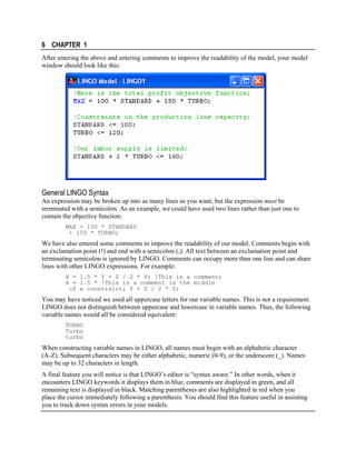 6 CHAPTER 1
After entering the above and entering comments to improve the readability of the model, your model
window should look like this:

General LINGO Syntax
An expression may be broken up into as many lines as you want, but the expression must be
terminated with a semicolon. As an example, we could have used two lines rather than just one to
contain the objective function:
MAX = 100 * STANDARD
+ 150 * TURBO;

We have also entered some comments to improve the readability of our model. Comments begin with
an exclamation point (!) and end with a semicolon (;). All text between an exclamation point and
terminating semicolon is ignored by LINGO. Comments can occupy more than one line and can share
lines with other LINGO expressions. For example:
X = 1.5 * Y + Z / 2 * Y; !This is a comment;
X = 1.5 * !This is a comment in the middle
of a constraint; Y + Z / 2 * Y;

You may have noticed we used all uppercase letters for our variable names. This is not a requirement.
LINGO does not distinguish between uppercase and lowercase in variable names. Thus, the following
variable names would all be considered equivalent:
TURBO
Turbo
turbo

When constructing variable names in LINGO, all names must begin with an alphabetic character
(A-Z). Subsequent characters may be either alphabetic, numeric (0-9), or the underscore (_). Names
may be up to 32 characters in length.
A final feature you will notice is that LINGO’s editor is “syntax aware.” In other words, when it
encounters LINGO keywords it displays them in blue, comments are displayed in green, and all
remaining text is displayed in black. Matching parentheses are also highlighted in red when you
place the cursor immediately following a parenthesis. You should find this feature useful in assisting
you to track down syntax errors in your models.

 