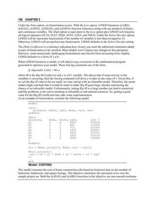 150 CHAPTER 5
Under the None option, no linearization occurs. With the Low option, LINGO linearizes @ABS(),
@MAX(), @MIN(), @SMAX(), and @SMIN() function references along with any products of binary
and continuous variables. The High option is equivalent to the Low option plus LINGO will linearize
all logical operators (#LT#, #LE#, #EQ#, #GT#, #GE#, and #NE#). Under the Solver Decides option,
LINGO will do maximum linearization if the number of variables is less-than-or-equal-to 12.
Otherwise, LINGO will not perform any linearization. LINGO defaults to the Solver Decides setting.
The Delta Coefficient is a tolerance indicating how closely you want the additional constraints added
as part of linearization to be satisfied. Most models won’t require any changes to this parameter.
However, some numerically challenging formulations may benefit from increasing Delta slightly.
LINGO defaults to a Delta of 1.e-6.
When LINGO linearizes a model, it will add forcing constraints to the mathematical program
generated to optimize your model. These forcing constraints are of the form:
f( Adjustable Cells) = M • y
where M is the Big M Coefficient and y is a 0/1 variable. The idea is that if some activity in the
variables is occurring, then the forcing constraint will drive y to take on the value of 1. Given this, if
we set the Big M value to be too small, we may end up with an infeasible model. Therefore, the astute
reader might conclude that it would be smart to make Big M quite large, thereby minimizing the
chance of an infeasible model. Unfortunately, setting Big M to a large number can lead to numerical
stability problems in the solver resulting in infeasible or sub-optimal solutions. So, getting a good
value for the Big M Coefficient may take some experimentation.
As an example of linearization, consider the following model:
model:
sets:
projects: baths, sqft, beds, cost, est;
endsets
data:
projects,
p1
p2
p3
p4
p5
p6
p7
;
enddata

beds,
5
2
1
4
4
3
3

baths,
4
1
1
3
2
1
2

sqft,
6200
820
710
4300
3800
2200
3400

cost =
559608
151826
125943
420801
374751
251674
332426

min = @max( projects: @abs( cost - est));
@for( projects:
est = a0 + a1 * beds + a2 * baths + a3 * sqft
);
end

Model: COSTING
This model estimates the cost of home construction jobs based on historical data on the number of
bedrooms, bathrooms, and square footage. The objective minimizes the maximum error over the
sample project set. Both the @MAX() and @ABS() functions in the objective are non-smooth nonlinear

 