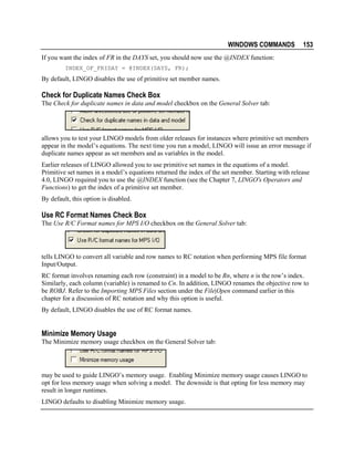 WINDOWS COMMANDS

153

If you want the index of FR in the DAYS set, you should now use the @INDEX function:
INDEX_OF_FRIDAY = @INDEX(DAYS, FR);

By default, LINGO disables the use of primitive set member names.

Check for Duplicate Names Check Box
The Check for duplicate names in data and model checkbox on the General Solver tab:

allows you to test your LINGO models from older releases for instances where primitive set members
appear in the model’s equations. The next time you run a model, LINGO will issue an error message if
duplicate names appear as set members and as variables in the model.
Earlier releases of LINGO allowed you to use primitive set names in the equations of a model.
Primitive set names in a model’s equations returned the index of the set member. Starting with release
4.0, LINGO required you to use the @INDEX function (see the Chapter 7, LINGO's Operators and
Functions) to get the index of a primitive set member.
By default, this option is disabled.

Use RC Format Names Check Box
The Use R/C Format names for MPS I/O checkbox on the General Solver tab:

tells LINGO to convert all variable and row names to RC notation when performing MPS file format
Input/Output.
RC format involves renaming each row (constraint) in a model to be Rn, where n is the row’s index.
Similarly, each column (variable) is renamed to Cn. In addition, LINGO renames the objective row to
be ROBJ. Refer to the Importing MPS Files section under the File|Open command earlier in this
chapter for a discussion of RC notation and why this option is useful.
By default, LINGO disables the use of RC format names.

Minimize Memory Usage
The Minimize memory usage checkbox on the General Solver tab:

may be used to guide LINGO’s memory usage. Enabling Minimize memory usage causes LINGO to
opt for less memory usage when solving a model. The downside is that opting for less memory may
result in longer runtimes.
LINGO defaults to disabling Minimize memory usage.

 