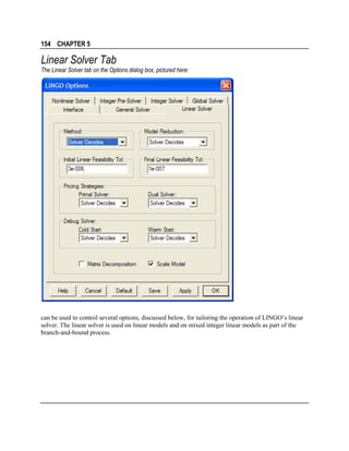 154 CHAPTER 5

Linear Solver Tab
The Linear Solver tab on the Options dialog box, pictured here:

can be used to control several options, discussed below, for tailoring the operation of LINGO’s linear
solver. The linear solver is used on linear models and on mixed integer linear models as part of the
branch-and-bound process.

 