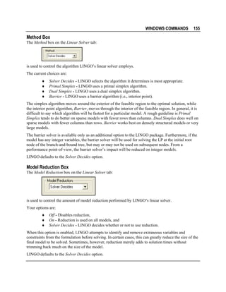 WINDOWS COMMANDS

155

Method Box
The Method box on the Linear Solver tab:

is used to control the algorithm LINGO’s linear solver employs.
The current choices are:
♦
♦
♦
♦

Solver Decides - LINGO selects the algorithm it determines is most appropriate.
Primal Simplex - LINGO uses a primal simplex algorithm.
Dual Simplex - LINGO uses a dual simplex algorithm.
Barrier - LINGO uses a barrier algorithm (i.e., interior point).

The simplex algorithm moves around the exterior of the feasible region to the optimal solution, while
the interior point algorithm, Barrier, moves through the interior of the feasible region. In general, it is
difficult to say which algorithm will be fastest for a particular model. A rough guideline is Primal
Simplex tends to do better on sparse models with fewer rows than columns. Dual Simplex does well on
sparse models with fewer columns than rows. Barrier works best on densely structured models or very
large models.
The barrier solver is available only as an additional option to the LINGO package. Furthermore, if the
model has any integer variables, the barrier solver will be used for solving the LP at the initial root
node of the branch-and-bound tree, but may or may not be used on subsequent nodes. From a
performance point-of-view, the barrier solver’s impact will be reduced on integer models.
LINGO defaults to the Solver Decides option.

Model Reduction Box
The Model Reduction box on the Linear Solver tab:

is used to control the amount of model reduction performed by LINGO’s linear solver.
Your options are:
♦
♦
♦

Off - Disables reduction,
On - Reduction is used on all models, and
Solver Decides - LINGO decides whether or not to use reduction.

When this option is enabled, LINGO attempts to identify and remove extraneous variables and
constraints from the formulation before solving. In certain cases, this can greatly reduce the size of the
final model to be solved. Sometimes, however, reduction merely adds to solution times without
trimming back much on the size of the model.
LINGO defaults to the Solver Decides option.

 