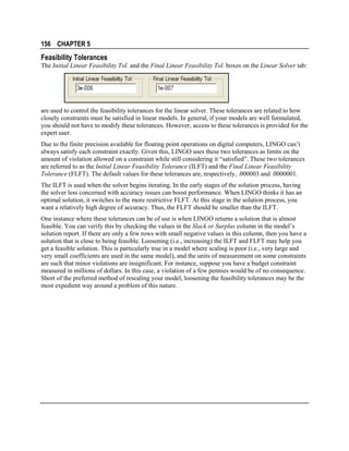 156 CHAPTER 5

Feasibility Tolerances
The Initial Linear Feasibility Tol. and the Final Linear Feasibility Tol. boxes on the Linear Solver tab:

are used to control the feasibility tolerances for the linear solver. These tolerances are related to how
closely constraints must be satisfied in linear models. In general, if your models are well formulated,
you should not have to modify these tolerances. However, access to these tolerances is provided for the
expert user.
Due to the finite precision available for floating point operations on digital computers, LINGO can’t
always satisfy each constraint exactly. Given this, LINGO uses these two tolerances as limits on the
amount of violation allowed on a constraint while still considering it “satisfied”. These two tolerances
are referred to as the Initial Linear Feasibility Tolerance (ILFT) and the Final Linear Feasibility
Tolerance (FLFT). The default values for these tolerances are, respectively, .000003 and .0000001.
The ILFT is used when the solver begins iterating. In the early stages of the solution process, having
the solver less concerned with accuracy issues can boost performance. When LINGO thinks it has an
optimal solution, it switches to the more restrictive FLFT. At this stage in the solution process, you
want a relatively high degree of accuracy. Thus, the FLFT should be smaller than the ILFT.
One instance where these tolerances can be of use is when LINGO returns a solution that is almost
feasible. You can verify this by checking the values in the Slack or Surplus column in the model’s
solution report. If there are only a few rows with small negative values in this column, then you have a
solution that is close to being feasible. Loosening (i.e., increasing) the ILFT and FLFT may help you
get a feasible solution. This is particularly true in a model where scaling is poor (i.e., very large and
very small coefficients are used in the same model), and the units of measurement on some constraints
are such that minor violations are insignificant. For instance, suppose you have a budget constraint
measured in millions of dollars. In this case, a violation of a few pennies would be of no consequence.
Short of the preferred method of rescaling your model, loosening the feasibility tolerances may be the
most expedient way around a problem of this nature.

 