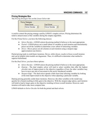 WINDOWS COMMANDS

157

Pricing Strategies Box
The Pricing Strategies box on the Linear Solver tab:

is used to control the pricing strategy used by LINGO’s simplex solvers. Pricing determines the
relative attractiveness of the variables during the simplex algorithm.
For the Primal Solver, you have the following choices:
♦
♦
♦

Solver Decides - LINGO selects the pricing method it believes is the most appropriate.
Partial - LINGO prices out a small subset of variables at each iteration and intermittently
prices out all the variables to determine a new subset of interesting variables.
Devex - Devex prices out all columns at each iteration using a steepest-edge
approximation (see below).

Partial pricing tends to yield faster iterations. Devex, while slower, results in fewer overall iteration
and can be helpful when models are degenerate. Thus, it is difficult to determine what method is
superior beforehand.
For the Dual Solver, you have these options:
♦
♦
♦

Solver Decides - LINGO selects the pricing method it believes is the most appropriate.
Dantzig - The dual simplex solver will tend to select variables that offer the highest
absolute rate of improvement to the objective regardless of how far other variables may
have to move per unit of movement in the newly introduced variable.
Steepest-Edge - The dual solver spends a little more time selecting variables by looking
at the total improvement in the objective when adjusting a particular variable.

Dantzig pricing generally yields faster iterations. However, the other variables in the model may
quickly hit a bound resulting in little gain to the objective. With the steepest-edge option, each iteration
will tend to lead to larger gains in the objective resulting in fewer overall iteration. However, each
iteration will tend to take more compute time.
LINGO defaults to Solver Decides for both the primal and dual solvers.

 