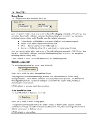 158 CHAPTER 5

Debug Solver
The Debug Solver box on the Linear Solver tab:

gives you control over the solver used as part of the model debugging command, LINGO|Debug. You
may select the solver for cold starts (starting without an existing basis in memory) and warm starts
(restarting from an existing basis). In either case, the available options are
♦
♦
♦
♦

Solver Decides — LINGO selects the solver it believes is the most appropriate,
Primal — the primal simplex solver will be used,
Dual — the dual simplex solver will be used, and
Barrier — the barrier solver will be used (requires a barrier solver license).

gives you control over the solver used as part of the model debugging command, LINGO|Debug. You
may select the solver for cold starts (starting without an existing basis in memory) and warm starts
(restarting from an existing basis).
LINGO defaults to Solver Decides for both the cold and warm debug solver.

Matrix Decomposition
The Matrix Decomposition box on the Linear Solver tab:

allows you to enable the matrix decomposition feature.
Many large-scale linear and mixed integer problems have constraint matrices that are totally
decomposable into a series of block structures. If total decomposition is possible, LINGO will solve
the independent problems sequentially and report a solution for the original model, resulting in
dramatic speed improvements.
LINGO defaults to not using matrix decomposition.

Scale Model Checkbox
The Scale Model box on the Linear Solver tab:

allows you to enable to matrix scaling option.
This option rescales the coefficients in the model’s matrix, so the ratio of the largest to smallest
coefficients is reduced. This reduces the chances of round-off error, which leads to greater numerical
stability and accuracy in the linear solver.
LINGO defaults to using scaling.

 