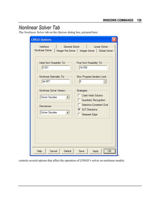 WINDOWS COMMANDS

Nonlinear Solver Tab
The Nonlinear Solver tab on the Options dialog box, pictured here:

v
controls several options that affect the operation of LINGO’s solver on nonlinear models.

159

 