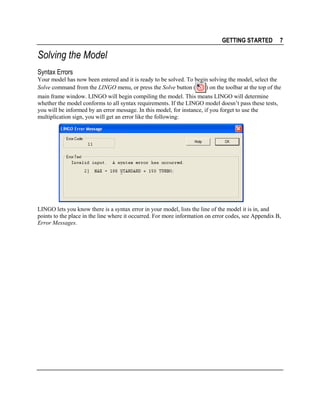 GETTING STARTED

7

Solving the Model
Syntax Errors
Your model has now been entered and it is ready to be solved. To begin solving the model, select the
) on the toolbar at the top of the
Solve command from the LINGO menu, or press the Solve button (
main frame window. LINGO will begin compiling the model. This means LINGO will determine
whether the model conforms to all syntax requirements. If the LINGO model doesn’t pass these tests,
you will be informed by an error message. In this model, for instance, if you forget to use the
multiplication sign, you will get an error like the following:

LINGO lets you know there is a syntax error in your model, lists the line of the model it is in, and
points to the place in the line where it occurred. For more information on error codes, see Appendix B,
Error Messages.

 