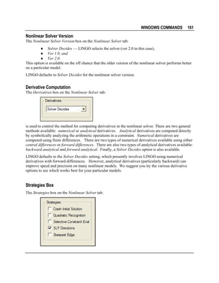 WINDOWS COMMANDS

161

Nonlinear Solver Version
The Nonlinear Solver Version box on the Nonlinear Solver tab:
♦ Solver Decides — LINGO selects the solver (ver 2.0 in this case),
♦ Ver 1.0, and
♦ Ver 2.0.
This option is available on the off chance that the older version of the nonlinear solver performs better
on a particular model.
LINGO defaults to Solver Decides for the nonlinear solver version.

Derivative Computation
The Derivatives box on the Nonlinear Solver tab:

is used to control the method for computing derivatives in the nonlinear solver. There are two general
methods available: numerical or analytical derivatives. Analytical derivatives are computed directly
by symbolically analyzing the arithmetic operations in a constraint. Numerical derivatives are
computed using finite differences. There are two types of numerical derivatives available using either
central differences or forward differences. There are also two types of analytical derivatives available:
backward analytical and forward analytical. Finally, a Solver Decides option is also available.
LINGO defaults to the Solver Decides setting, which presently involves LINGO using numerical
derivatives with forward differences. However, analytical derivatives (particularly backward) can
improve speed and precision on many nonlinear models. We suggest you try the various derivative
options to see which works best for your particular models.

Strategies Box
The Strategies box on the Nonlinear Solver tab:

 