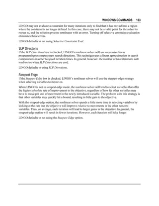WINDOWS COMMANDS

163

LINGO may not evaluate a constraint for many iterations only to find that it has moved into a region
where the constraint is no longer defined. In this case, there may not be a valid point for the solver to
retreat to, and the solution process terminates with an error. Turning off selective constraint evaluation
eliminates these errors.
LINGO defaults to not using Selective Constraint Eval.

SLP Directions
If the SLP Directions box is checked, LINGO’s nonlinear solver will use successive linear
programming to compute new search directions. This technique uses a linear approximation in search
computations in order to speed iteration times. In general, however, the number of total iterations will
tend to rise when SLP Directions are used.
LINGO defaults to using SLP Directions.

Steepest Edge
If the Steepest Edge box is checked, LINGO’s nonlinear solver will use the steepest-edge strategy
when selecting variables to iterate on.
When LINGO is not in steepest-edge mode, the nonlinear solver will tend to select variables that offer
the highest absolute rate of improvement to the objective, regardless of how far other variables may
have to move per unit of movement in the newly introduced variable. The problem with this strategy is
that other variables may quickly hit a bound, resulting in little gain to the objective.
With the steepest-edge option, the nonlinear solver spends a little more time in selecting variables by
looking at the rate that the objective will improve relative to movements in the other nonzero
variables. Thus, on average, each iteration will lead to larger gains in the objective. In general, the
steepest-edge option will result in fewer iterations. However, each iteration will take longer.
LINGO defaults to not using the Steepest-Edge option.

 