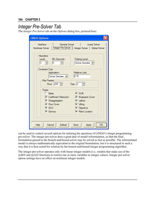 164 CHAPTER 5

Integer Pre-Solver Tab
The Integer Pre-Solver tab on the Options dialog box, pictured here:

can be used to control several options for tailoring the operation of LINGO’s integer programming
pre-solver. The integer pre-solver does a great deal of model reformulation, so that the final
formulation passed to the branch-and-bound solver may be solved as fast as possible. The reformulated
model is always mathematically equivalent to the original formulation, but it is structured in such a
way that it is best suited for solution by the branch-and-bound integer programming algorithm.
The integer pre-solver operates only with linear integer models (i.e., models that make use of the
@BIN and @GIN functions to restrict one or more variables to integer values). Integer pre-solver
option settings have no effect on nonlinear integer models.

 