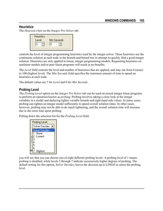 WINDOWS COMMANDS

165

Heuristics
The Heuristics box on the Integer Pre-Solver tab:

controls the level of integer programming heuristics used by the integer solver. These heuristics use the
continuous solution at each node in the branch-and-bound tree to attempt to quickly find a good integer
solution. Heuristics are only applied to linear, integer programming models. Requesting heuristics on
nonlinear models and/or pure linear programs will result in no benefits.
The Level field controls the level and number of heuristics that are applied, and may run from 0 (none)
to 100 (highest level). The Min Seconds field specifies the minimum amount of time to spend on
heuristics at each node.
The default values are 3 for Level and 0 for Min Seconds.

Probing Level
The Probing Level option on the Integer Pre-Solver tab can be used on mixed integer linear programs
to perform an operation known as probing. Probing involves taking a close look at the integer
variables in a model and deducing tighter variable bounds and right-hand side values. In many cases,
probing can tighten an integer model sufficiently to speed overall solution times. In other cases,
however, probing may not be able to do much tightening, and the overall solution time will increase
due to the extra time spent probing.
Pulling down the selection list for the Probing Level field:

you will see that you can choose one of eight different probing levels. A probing level of 1 means
probing is disabled, while levels 2 through 7 indicate successively higher degrees of probing. The
default setting for this option, Solver Decides, leaves the decision up to LINGO to select the probing
level.

 