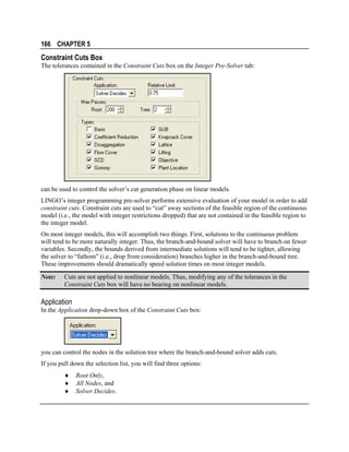 166 CHAPTER 5

Constraint Cuts Box
The tolerances contained in the Constraint Cuts box on the Integer Pre-Solver tab:

can be used to control the solver’s cut generation phase on linear models.
LINGO’s integer programming pre-solver performs extensive evaluation of your model in order to add
constraint cuts. Constraint cuts are used to “cut” away sections of the feasible region of the continuous
model (i.e., the model with integer restrictions dropped) that are not contained in the feasible region to
the integer model.
On most integer models, this will accomplish two things. First, solutions to the continuous problem
will tend to be more naturally integer. Thus, the branch-and-bound solver will have to branch on fewer
variables. Secondly, the bounds derived from intermediate solutions will tend to be tighter, allowing
the solver to “fathom” (i.e., drop from consideration) branches higher in the branch-and-bound tree.
These improvements should dramatically speed solution times on most integer models.
Note:

Cuts are not applied to nonlinear models. Thus, modifying any of the tolerances in the
Constraint Cuts box will have no bearing on nonlinear models.

Application
In the Application drop-down box of the Constraint Cuts box:

you can control the nodes in the solution tree where the branch-and-bound solver adds cuts.
If you pull down the selection list, you will find three options:
♦
♦
♦

Root Only,
All Nodes, and
Solver Decides.

 
