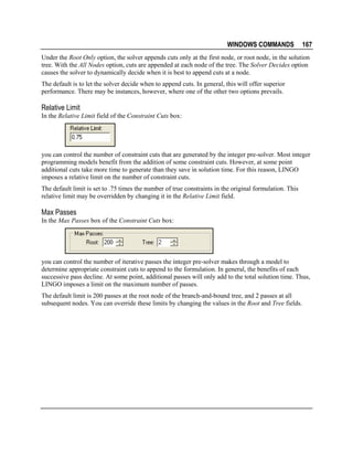 WINDOWS COMMANDS

167

Under the Root Only option, the solver appends cuts only at the first node, or root node, in the solution
tree. With the All Nodes option, cuts are appended at each node of the tree. The Solver Decides option
causes the solver to dynamically decide when it is best to append cuts at a node.
The default is to let the solver decide when to append cuts. In general, this will offer superior
performance. There may be instances, however, where one of the other two options prevails.

Relative Limit
In the Relative Limit field of the Constraint Cuts box:

you can control the number of constraint cuts that are generated by the integer pre-solver. Most integer
programming models benefit from the addition of some constraint cuts. However, at some point
additional cuts take more time to generate than they save in solution time. For this reason, LINGO
imposes a relative limit on the number of constraint cuts.
The default limit is set to .75 times the number of true constraints in the original formulation. This
relative limit may be overridden by changing it in the Relative Limit field.

Max Passes
In the Max Passes box of the Constraint Cuts box:

you can control the number of iterative passes the integer pre-solver makes through a model to
determine appropriate constraint cuts to append to the formulation. In general, the benefits of each
successive pass decline. At some point, additional passes will only add to the total solution time. Thus,
LINGO imposes a limit on the maximum number of passes.
The default limit is 200 passes at the root node of the branch-and-bound tree, and 2 passes at all
subsequent nodes. You can override these limits by changing the values in the Root and Tree fields.

 