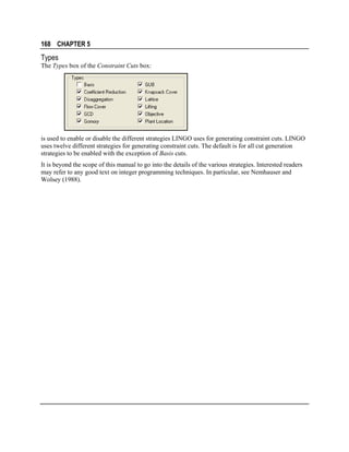 168 CHAPTER 5

Types
The Types box of the Constraint Cuts box:

is used to enable or disable the different strategies LINGO uses for generating constraint cuts. LINGO
uses twelve different strategies for generating constraint cuts. The default is for all cut generation
strategies to be enabled with the exception of Basis cuts.
It is beyond the scope of this manual to go into the details of the various strategies. Interested readers
may refer to any good text on integer programming techniques. In particular, see Nemhauser and
Wolsey (1988).

 