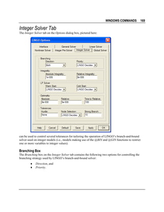 WINDOWS COMMANDS

169

Integer Solver Tab
The Integer Solver tab on the Options dialog box, pictured here:

can be used to control several tolerances for tailoring the operation of LINGO’s branch-and-bound
solver used on integer models (i.e., models making use of the @BIN and @GIN functions to restrict
one or more variables to integer values).

Branching Box
The Branching box on the Integer Solver tab contains the following two options for controlling the
branching strategy used by LINGO’s branch-and-bound solver:
♦
♦

Direction, and
Priority.

 