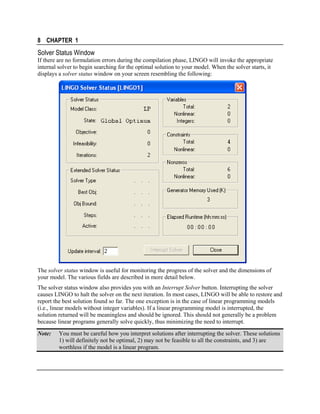8 CHAPTER 1

Solver Status Window
If there are no formulation errors during the compilation phase, LINGO will invoke the appropriate
internal solver to begin searching for the optimal solution to your model. When the solver starts, it
displays a solver status window on your screen resembling the following:

The solver status window is useful for monitoring the progress of the solver and the dimensions of
your model. The various fields are described in more detail below.
The solver status window also provides you with an Interrupt Solver button. Interrupting the solver
causes LINGO to halt the solver on the next iteration. In most cases, LINGO will be able to restore and
report the best solution found so far. The one exception is in the case of linear programming models
(i.e., linear models without integer variables). If a linear programming model is interrupted, the
solution returned will be meaningless and should be ignored. This should not generally be a problem
because linear programs generally solve quickly, thus minimizing the need to interrupt.
Note:

You must be careful how you interpret solutions after interrupting the solver. These solutions
1) will definitely not be optimal, 2) may not be feasible to all the constraints, and 3) are
worthless if the model is a linear program.

 