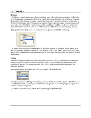 170 CHAPTER 5

Direction
LINGO uses a branch-and-bound solution procedure when solving integer programming models. One
of the fundamental operations involved in the branch-and-bound algorithm is branching on variables.
Branching involves forcing an integer variable that is currently fractional to either the next greatest or
the next lowest integer value. As an example, suppose there is a general integer variable that currently
has a value of 5.6. If LINGO were to branch on this variable, it would have to choose whether to set
the variable first to 6 or 5. The Direction field controls how LINGO makes this branching decision.
If you pull down the drop-down box for the Direction option, you’ll find the following:

The default, Both, involves LINGO making an intelligent guess as to whether it should branch up or
down first on each individual variable. If Up is selected, LINGO will always branch up first. If Down
is selected, LINGO will always branch down first. In most cases, the Both option will result in the best
performance.

Priority
When branching on variables, the branch-and-bound procedure can give priority to branching on the
binary variables first, or it can make an intelligent guess as to the next best variable to branch on,
regardless of whether it is binary or general. The Priority field controls how LINGO makes this
branching decision.
If you pull down the drop-down box for Priority, you’ll find the following:

Select Binary to have LINGO give branching priority to the binary variables. Select LINGO Decides to
have LINGO select the next integer variable for branching based on an intelligent guess, regardless of
whether it is binary or general.
The default is LINGO Decides, which should generally give the best results.

 