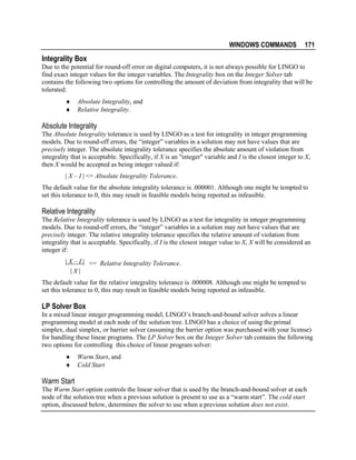 WINDOWS COMMANDS

171

Integrality Box
Due to the potential for round-off error on digital computers, it is not always possible for LINGO to
find exact integer values for the integer variables. The Integrality box on the Integer Solver tab
contains the following two options for controlling the amount of deviation from integrality that will be
tolerated:
♦
♦

Absolute Integrality, and
Relative Integrality.

Absolute Integrality
The Absolute Integrality tolerance is used by LINGO as a test for integrality in integer programming
models. Due to round-off errors, the “integer” variables in a solution may not have values that are
precisely integer. The absolute integrality tolerance specifies the absolute amount of violation from
integrality that is acceptable. Specifically, if X is an "integer" variable and I is the closest integer to X,
then X would be accepted as being integer valued if:
| X – I | <= Absolute Integrality Tolerance.
The default value for the absolute integrality tolerance is .000001. Although one might be tempted to
set this tolerance to 0, this may result in feasible models being reported as infeasible.

Relative Integrality
The Relative Integrality tolerance is used by LINGO as a test for integrality in integer programming
models. Due to round-off errors, the “integer” variables in a solution may not have values that are
precisely integer. The relative integrality tolerance specifies the relative amount of violation from
integrality that is acceptable. Specifically, if I is the closest integer value to X, X will be considered an
integer if:
| X – I | <= Relative Integrality Tolerance.
|X|
The default value for the relative integrality tolerance is .000008. Although one might be tempted to
set this tolerance to 0, this may result in feasible models being reported as infeasible.

LP Solver Box
In a mixed linear integer programming model, LINGO’s branch-and-bound solver solves a linear
programming model at each node of the solution tree. LINGO has a choice of using the primal
simplex, dual simplex, or barrier solver (assuming the barrier option was purchased with your license)
for handling these linear programs. The LP Solver box on the Integer Solver tab contains the following
two options for controlling this choice of linear program solver:
♦
♦

Warm Start, and
Cold Start

Warm Start
The Warm Start option controls the linear solver that is used by the branch-and-bound solver at each
node of the solution tree when a previous solution is present to use as a “warm start”. The cold start
option, discussed below, determines the solver to use when a previous solution does not exist.

 