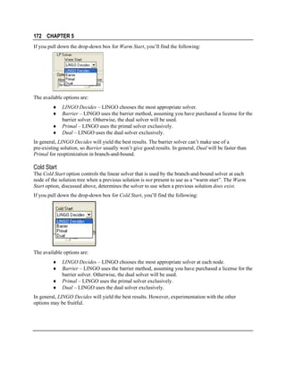 172 CHAPTER 5
If you pull down the drop-down box for Warm Start, you’ll find the following:

The available options are:
♦
♦
♦
♦

LINGO Decides – LINGO chooses the most appropriate solver.
Barrier – LINGO uses the barrier method, assuming you have purchased a license for the
barrier solver. Otherwise, the dual solver will be used.
Primal – LINGO uses the primal solver exclusively.
Dual – LINGO uses the dual solver exclusively.

In general, LINGO Decides will yield the best results. The barrier solver can’t make use of a
pre-existing solution, so Barrier usually won’t give good results. In general, Dual will be faster than
Primal for reoptimization in branch-and-bound.

Cold Start
The Cold Start option controls the linear solver that is used by the branch-and-bound solver at each
node of the solution tree when a previous solution is not present to use as a “warm start”. The Warm
Start option, discussed above, determines the solver to use when a previous solution does exist.
If you pull down the drop-down box for Cold Start, you’ll find the following:

The available options are:
♦
♦
♦
♦

LINGO Decides – LINGO chooses the most appropriate solver at each node.
Barrier – LINGO uses the barrier method, assuming you have purchased a license for the
barrier solver. Otherwise, the dual solver will be used.
Primal – LINGO uses the primal solver exclusively.
Dual – LINGO uses the dual solver exclusively.

In general, LINGO Decides will yield the best results. However, experimentation with the other
options may be fruitful.

 