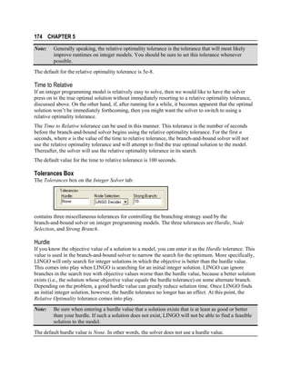 174 CHAPTER 5
Note:

Generally speaking, the relative optimality tolerance is the tolerance that will most likely
improve runtimes on integer models. You should be sure to set this tolerance whenever
possible.

The default for the relative optimality tolerance is 5e-8.

Time to Relative
If an integer programming model is relatively easy to solve, then we would like to have the solver
press on to the true optimal solution without immediately resorting to a relative optimality tolerance,
discussed above. On the other hand, if, after running for a while, it becomes apparent that the optimal
solution won’t be immediately forthcoming, then you might want the solver to switch to using a
relative optimality tolerance.
The Time to Relative tolerance can be used in this manner. This tolerance is the number of seconds
before the branch-and-bound solver begins using the relative optimality tolerance. For the first n
seconds, where n is the value of the time to relative tolerance, the branch-and-bound solver will not
use the relative optimality tolerance and will attempt to find the true optimal solution to the model.
Thereafter, the solver will use the relative optimality tolerance in its search.
The default value for the time to relative tolerance is 100 seconds.

Tolerances Box
The Tolerances box on the Integer Solver tab:

contains three miscellaneous tolerances for controlling the branching strategy used by the
branch-and-bound solver on integer programming models. The three tolerances are Hurdle, Node
Selection, and Strong Branch.

Hurdle
If you know the objective value of a solution to a model, you can enter it as the Hurdle tolerance. This
value is used in the branch-and-bound solver to narrow the search for the optimum. More specifically,
LINGO will only search for integer solutions in which the objective is better than the hurdle value.
This comes into play when LINGO is searching for an initial integer solution. LINGO can ignore
branches in the search tree with objective values worse than the hurdle value, because a better solution
exists (i.e., the solution whose objective value equals the hurdle tolerance) on some alternate branch.
Depending on the problem, a good hurdle value can greatly reduce solution time. Once LINGO finds
an initial integer solution, however, the hurdle tolerance no longer has an effect. At this point, the
Relative Optimality tolerance comes into play.
Note:

Be sure when entering a hurdle value that a solution exists that is at least as good or better
than your hurdle. If such a solution does not exist, LINGO will not be able to find a feasible
solution to the model.

The default hurdle value is None. In other words, the solver does not use a hurdle value.

 