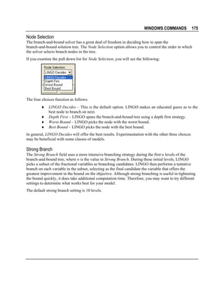 WINDOWS COMMANDS

175

Node Selection
The branch-and-bound solver has a great deal of freedom in deciding how to span the
branch-and-bound solution tree. The Node Selection option allows you to control the order in which
the solver selects branch nodes in the tree.
If you examine the pull down list for Node Selection, you will see the following:

The four choices function as follows:
♦
♦
♦
♦

LINGO Decides – This is the default option. LINGO makes an educated guess as to the
best node to branch on next.
Depth First – LINGO spans the branch-and-bound tree using a depth first strategy.
Worst Bound – LINGO picks the node with the worst bound.
Best Bound – LINGO picks the node with the best bound.

In general, LINGO Decides will offer the best results. Experimentation with the other three choices
may be beneficial with some classes of models.

Strong Branch
The Strong Branch field uses a more intensive branching strategy during the first n levels of the
branch-and-bound tree, where n is the value in Strong Branch. During these initial levels, LINGO
picks a subset of the fractional variables as branching candidates. LINGO then performs a tentative
branch on each variable in the subset, selecting as the final candidate the variable that offers the
greatest improvement in the bound on the objective. Although strong branching is useful in tightening
the bound quickly, it does take additional computation time. Therefore, you may want to try different
settings to determine what works best for your model.
The default strong branch setting is 10 levels.

 