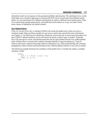 WINDOWS COMMANDS

177

ultimately results in convergence to the guaranteed globally optimal point. The multistart solver, on the
other hand, uses a heuristic approach or restarting the NLP solver several times from different initial
points. It is not uncommon for a different starting point to lead to a different local solution point. Thus,
if we restart from enough unique points, saving the best local solution as we go, we stand a much
better chance of finding the true global solution.

Use Global Solver
If the Use Global Solver box is checked, LINGO will invoke the global solver when you solve a
nonlinear model. Many nonlinear models are non-convex and/or non-smooth (for more information
see Chapter 13, On Mathematical Modeling.) Nonlinear solvers that rely on local search procedures (as
does LINGO’s default nonlinear solver) will tend to do poorly on these types of models. Typically,
they will converge to a local, sub-optimal point that may be quite distant from the true, global optimal
point. Global solvers overcome this weakness through methods of range bounding (e.g., interval
analysis and convex analysis) and range reduction techniques (e.g., linear programming and constraint
propagation) within a branch-and-bound framework to find the global solutions to non-convex models.
The following example illustrates the usefulness of the global solver. Consider the simple, yet highly
nonlinear, model:
MODEL:
MIN = X * @COS( 3.1416 * X);
@BND( 0, X, 6);
END

 