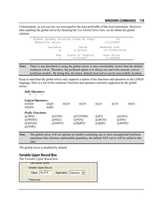 WINDOWS COMMANDS

179

Unfortunately, as you can see, we converged to the least preferable of the local minimums. However,
after enabling the global solver by checking the Use Global Solver box, we do obtain the global
solution:
Global optimal solution found at step:
Objective value:
Variable
X

Value
5.020143

Row
1

Note:

35
-5.010083
Reduced Cost
-0.7076917E-08

Slack or Surplus
-5.010083

Dual Price
-1.000000

There is one drawback to using the global solver; it runs considerably slower than the default
nonlinear solver. Therefore, the preferred option is to always try and write smooth, convex
nonlinear models. By doing this, the faster, default local solver can be successfully invoked.

Keep in mind that the global solver only supports a subset of the functions and operators in the LINGO
language. Here is a list of the nonlinear functions and operators currently supported by the global
solver:
Infix Operators:
*
/
^
Logical Operators:
#AND#
#EQ#
#NOT#
#OR#
Prefix Functions:
@ABS()
@PROD()
@SMAX()
@POW()
Note:

#GE#

@COS()
@PSL()
@SMIN()

#GT#

@FLOOR()
@PSN()
@SQRT()

#LE#

@IF()
@SIGN()
@SQR()

#LT#

#NE#

@LOG()
@SIN()
@MOD()

The global solver will not operate on models containing one or more unsupported nonlinear
operations that reference optimizable quantities; the default NLP solver will be called in this
case.

The global solver is disabled by default.

Variable Upper Bound Box
The Variable Upper Bound box:

 